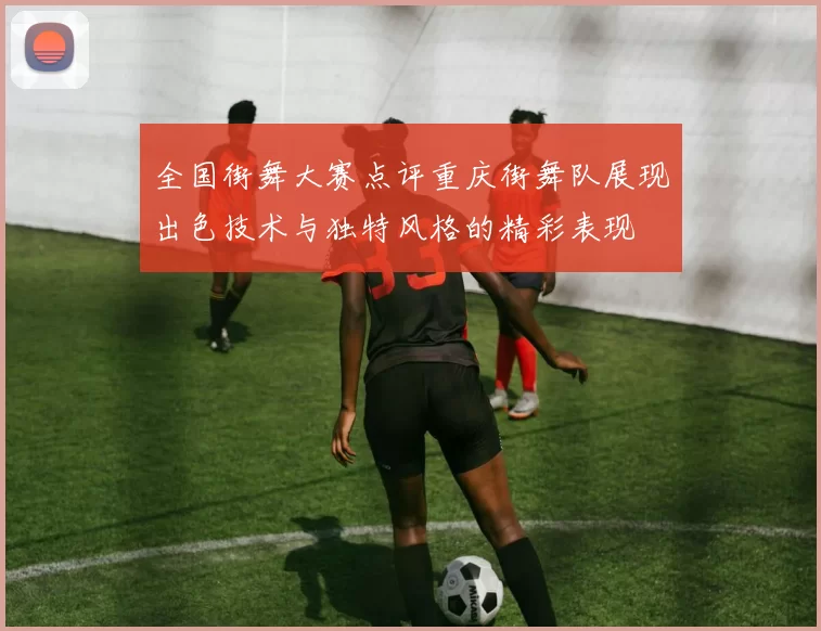 全国街舞大赛点评重庆街舞队展现出色技术与独特风格的精彩表现