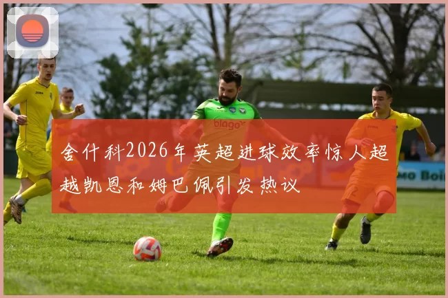 舍什科2026年英超进球效率惊人超越凯恩和姆巴佩引发热议