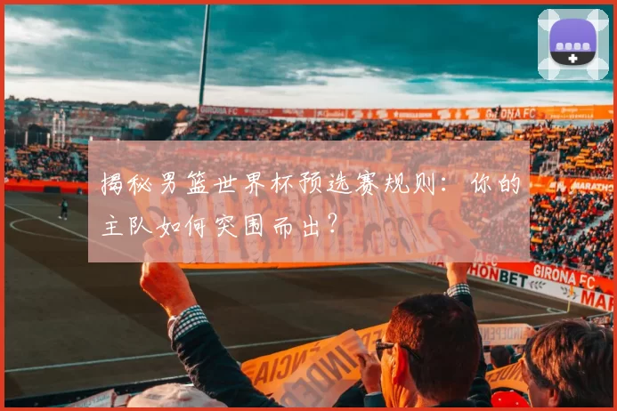 揭秘男篮世界杯预选赛规则：你的主队如何突围而出？