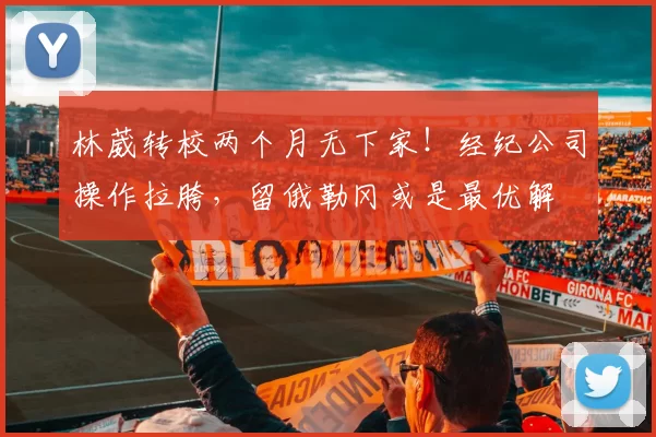 林葳转校两个月无下家！经纪公司操作拉胯，留俄勒冈或是最优解