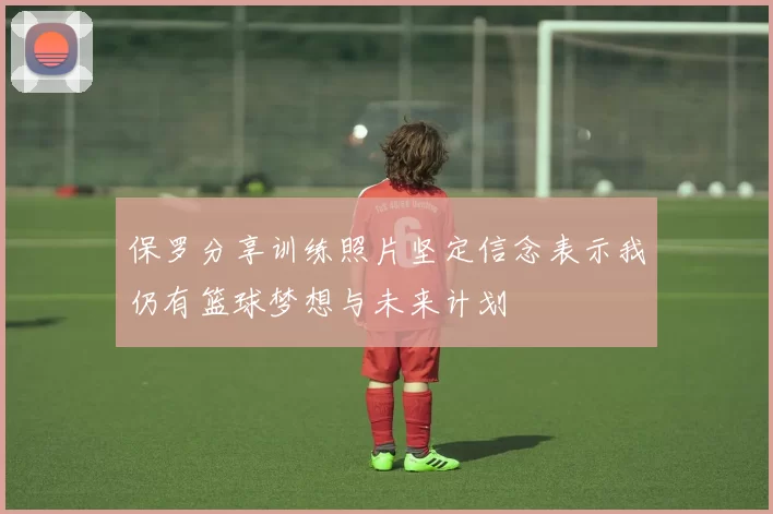 保罗分享训练照片坚定信念表示我仍有篮球梦想与未来计划