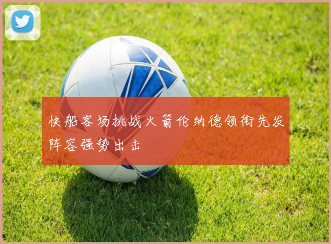 快船客场挑战火箭伦纳德领衔先发阵容强势出击
