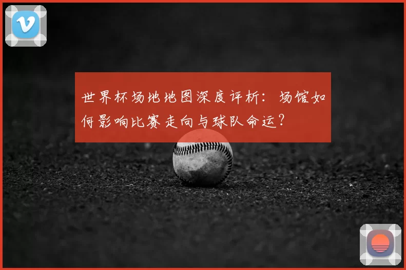 世界杯场地地图深度评析:场馆如何影响比赛走向与球队命运?