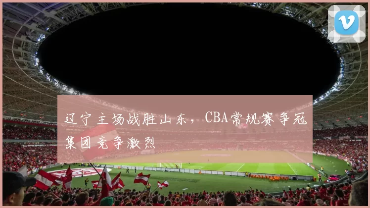辽宁主场战胜山东,CBA常规赛争冠集团竞争激烈