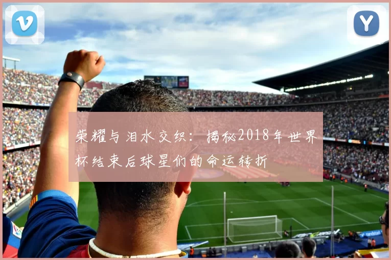 荣耀与泪水交织:揭秘2018年世界杯结束后球星们的命运转折