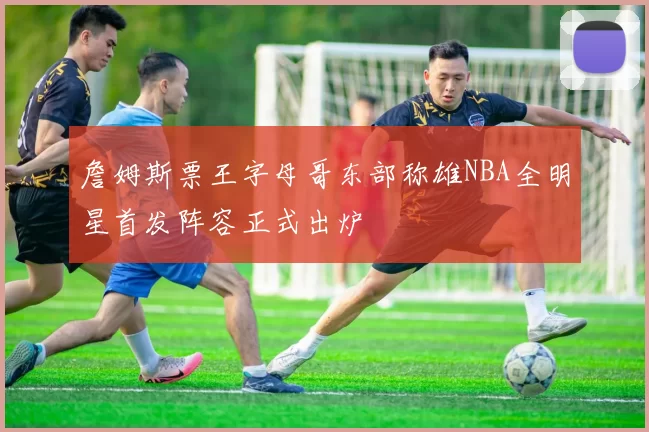 詹姆斯票王字母哥东部称雄NBA全明星首发阵容正式出炉