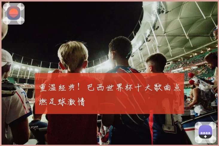 重温经典!巴西世界杯十大歌曲点燃足球激情