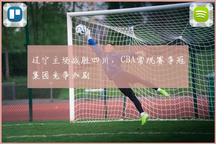 辽宁主场战胜四川,CBA常规赛争冠集团竞争加剧