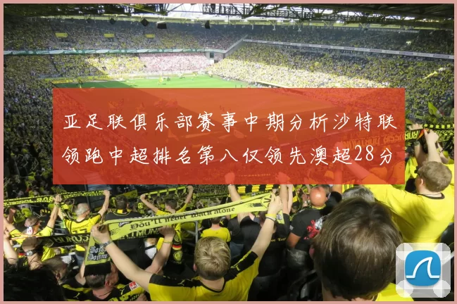 亚足联俱乐部赛事中期分析沙特联领跑中超排名第八仅领先澳超28分