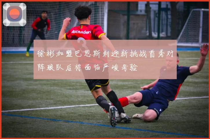 徐彬加盟巴恩斯利迎新挑战首秀对阵狼队后将面临严峻考验