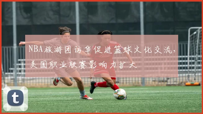 NBA旅游团访华促进篮球文化交流，美国职业联赛影响力扩大