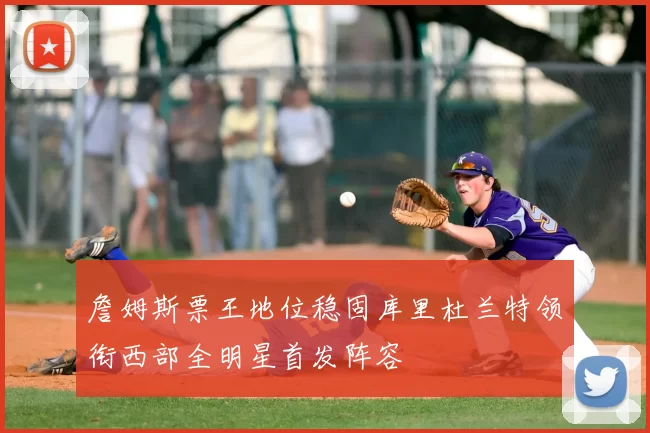 詹姆斯票王地位稳固库里杜兰特领衔西部全明星首发阵容