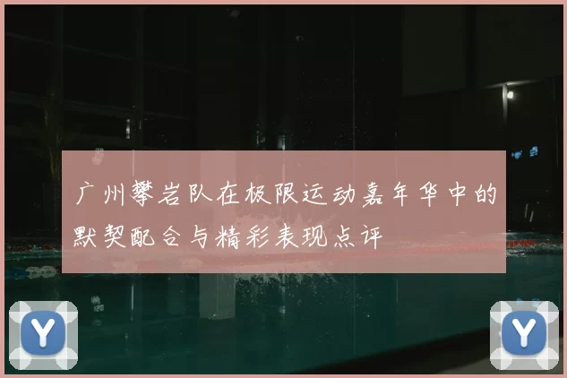 广州攀岩队在极限运动嘉年华中的默契配合与精彩表现点评