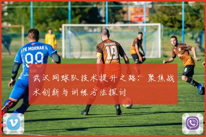 武汉网球队技术提升之路：聚焦战术创新与训练方法探讨