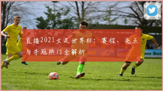 直播2021女足世界杯:赛程、亮点与夺冠热门全解析