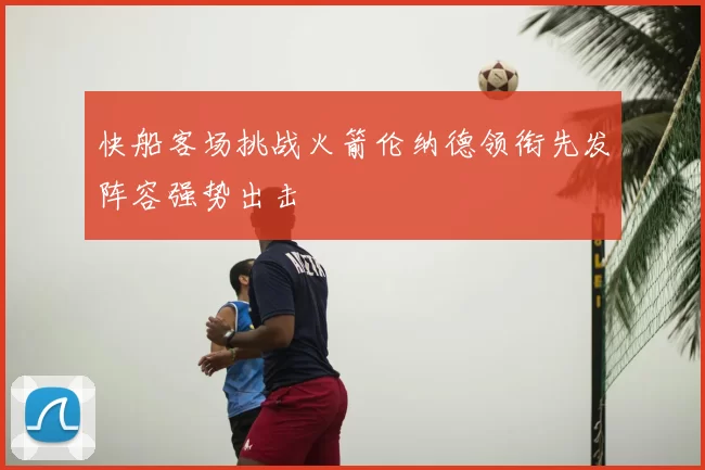 快船客场挑战火箭伦纳德领衔先发阵容强势出击