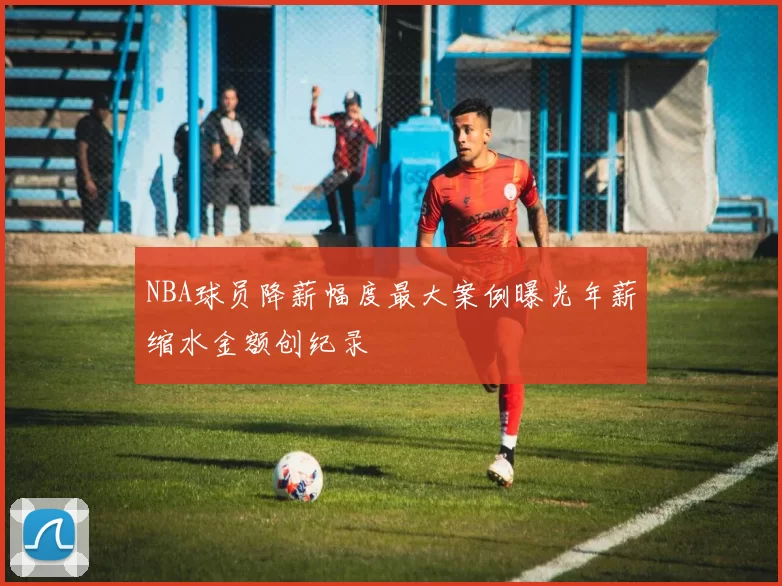 NBA球员降薪幅度最大案例曝光年薪缩水金额创纪录